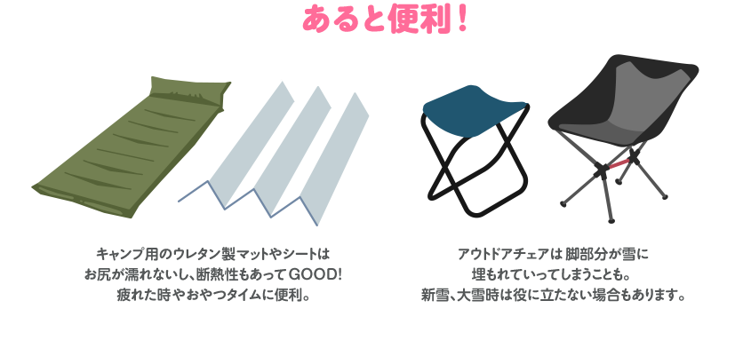 あると便利!キャンプ用のウレタン製マットやシートはお尻が濡れないし、断熱性もあってGOOD! 疲れた時やおやつタイムに便利。アウトドアチェアは脚部分が雪に埋もれていってしまうことも。 新雪、大雪時は役に立たない場合もあります。