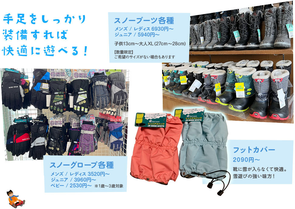 手足をしっかり装備すれば快適に遊べる! スノーブーツ各種5940円~ 子供13cm~大人XLまで / スノーグローブ各種 3190円~ / フットカバー 2090円 靴に雪が入らなくて快適。雪遊びの強い味方!