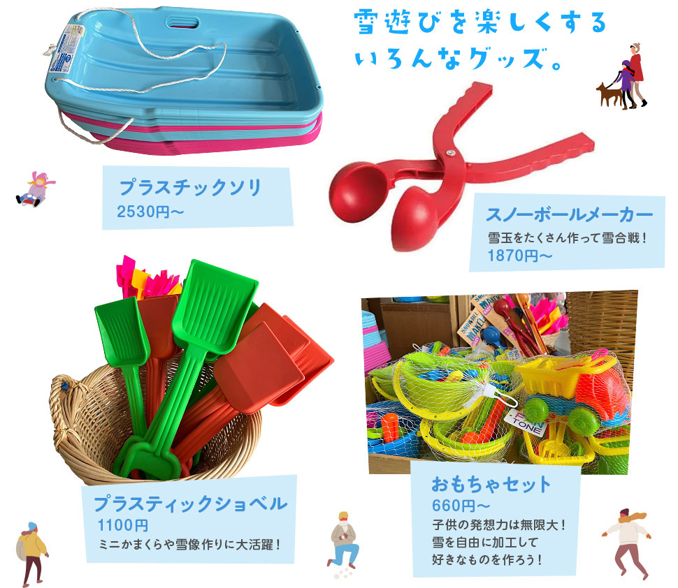雪遊びを楽しくするいろんなグッズ。 プラスチックソリ 小:2530円 大:2900円 / スノーボールメーカー 1650円 雪玉をたくさん作って雪合戦! / プラスティックショベル 990円 ミニかまくらや雪像作りに大活躍! / おもちゃセット 660円~ 子供の発想力は無限大!雪を自由に加工して好きなものを作ろう!