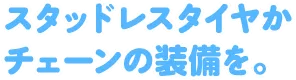スタッドレスタイヤかチェーンの装備を。